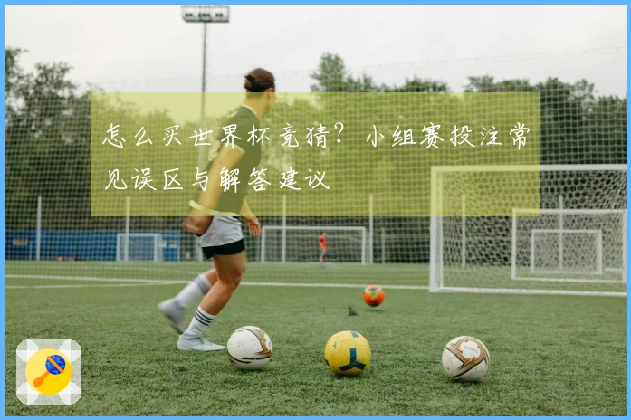 怎么买世界杯竞猜？小组赛投注常见误区与解答建议