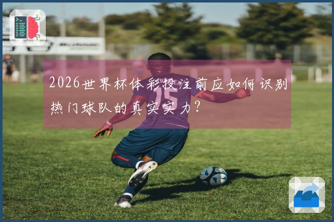 2026世界杯体彩投注前应如何识别热门球队的真实实力？